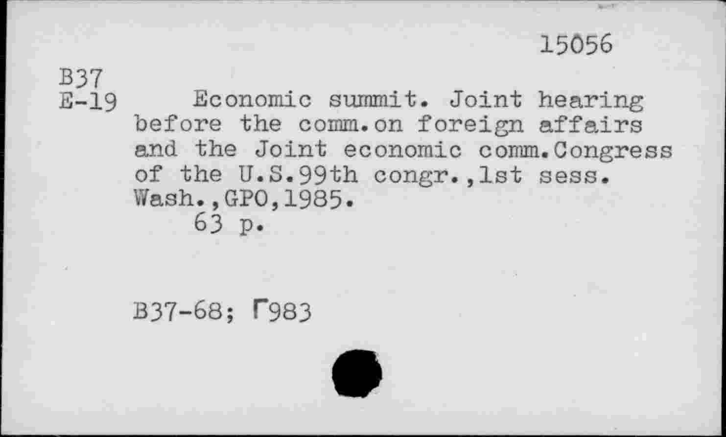 ﻿B37 E-19
15056
Economic summit. Joint hearing before the comm.on foreign affairs and the Joint economic comm.Congress of the U.S.99th congr.,1st sess. Wash.,GPO,1985.
63 p.
B37-68; T983